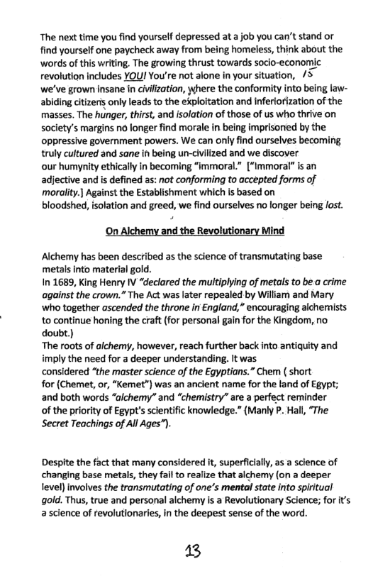 The next time you find yourself depressed at a job you can’t stand or find yourself one paycheck away from being homeless, think about the ‘words of this writing. The growing thrust towards socio-economic revolution includes YOU! You’re not alone in your situation, 5  we’ve grown insane in civilization, where the conformity into being law- abiding citizen’ only leads to the ekploitation and inferiorization of the masses. The hunger, thirst, and isolation of those of us who thrive on society’s margins n6 longer find morale in being imprisored by the oppressive government powers. We can only find ourselves becoming truly cultured and sane in being un-civilized and we discover  our humynity ethically in becoming “immoral.” [“immoral” is an adjective and is defined as: not conforming to accepted forms of moralit.] Against the Establishment which is based on  bloodshed, isolation and greed, we find ourselves no longer being ost.  On Alchemy and the Revolutionary Mind  Alchemy has been described as the science of transmutating base metals into material gold.  In 1689, King Henry IV “declared the multiplying of metals to be a crime against the crown.” The Act was later repealed by William and Mary ‘who together ascended the throne in €ngland,” encouraging alchemists to continue honing the craft (for personal gain for the Kingdom, no doubt.)  The roots of alchemy, however, reach further back into antiquity and imply the need for a deeper understanding. It was  considered “the master science of the Egyptians.” Chem ( short  for (Chemet, o, “Kemet”) was an ancient name for the fand of Egypt; and both words “aichemy” and “chemistry” are a perfect reminder  of the priority of Egypt’s scientific knowledge.” (Manly P. Hall, “The Secret Teachings of All Ages”).  Despite the fact that many considered it, superficially, s a science of changing base metals, they fail to realize that alchemy (on a deeper evel) involves the transmutating of one’s mental state into spiritual gold. Thus, true and personal alchemy is a Revolutionary Science; for its a science of revolutionaries, in the deepest sense of the word.  13 